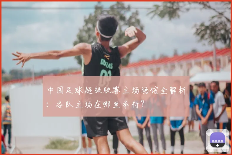 中国足球超级联赛主场场馆全解析:各队主场在哪里举行?