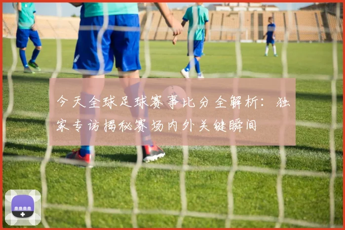 今天全球足球赛事比分全解析：独家专访揭秘赛场内外关键瞬间
