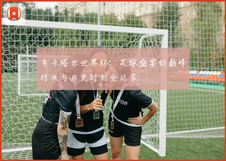 年卡塔尔世界杯：足球盛宴的巅峰对决与历史时刻全记录