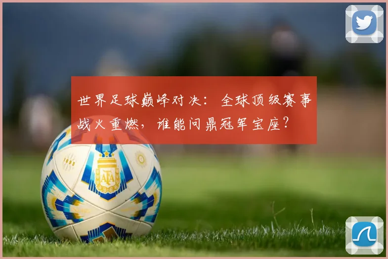 世界足球巅峰对决:全球顶级赛事战火重燃,谁能问鼎冠军宝座?