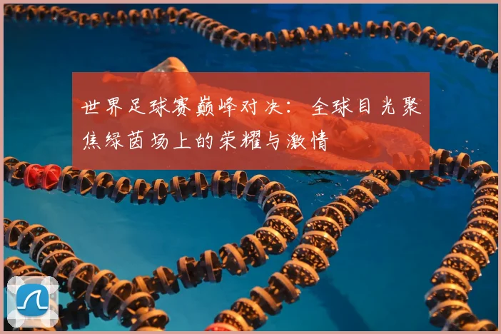 世界足球赛巅峰对决：全球目光聚焦绿茵场上的荣耀与激情