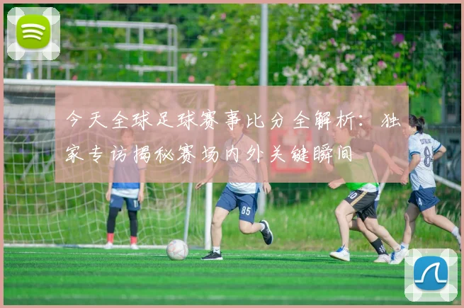 今天全球足球赛事比分全解析:独家专访揭秘赛场内外关键瞬间