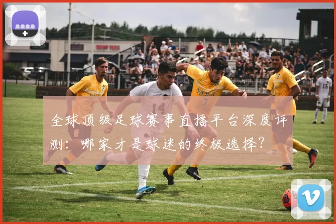 全球顶级足球赛事直播平台深度评测:哪家才是球迷的终极选择?