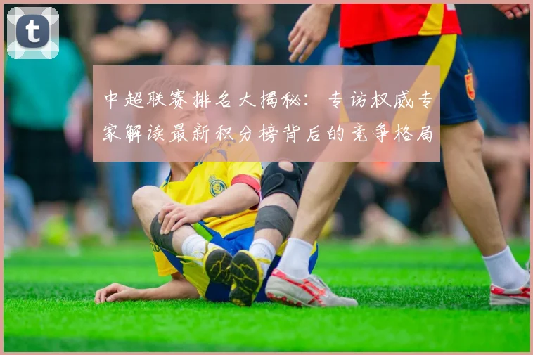 中超联赛排名大揭秘:专访权威专家解读最新积分榜背后的竞争格局_20260610190533