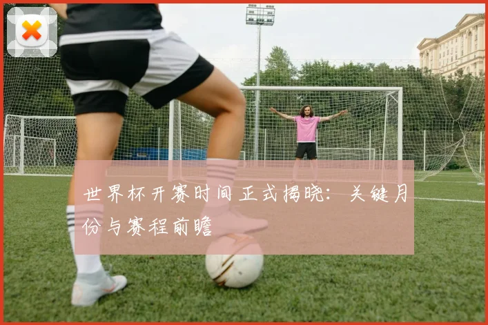 世界杯开赛时间正式揭晓：关键月份与赛程前瞻