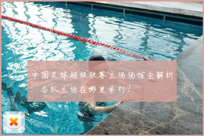 中国足球超级联赛主场场馆全解析:各队主场在哪里举行?